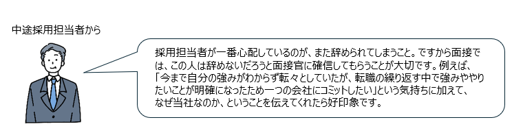 中途採用担当者からのコメント「採用担当者が一番心配しているのが、また辞められてしまうこと。ですから面接では、この人は辞めないだろうと面接官に確信してもらうことが大切です。例えば、「今まで自分の強みがわからず転々としていたが、転職の繰り返す中で強みややりたいことが明確になったため一つの会社にコミットしたい」という気持ちに加えて、なぜ当社なのか、ということを伝えてくれたら好印象です。」