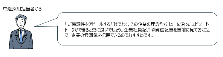 中途採用担当者からのコメント「ただ協調性をアピールするだけでなく、その企業の理念やバリューに沿ったエピソードトークができると更に良いでしょう。企業社員紹介や発信記事を事前に見ておくことで、企業の雰囲気を把握できるのでおすすめです。」